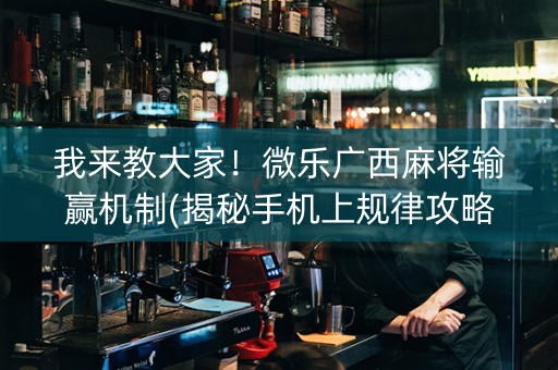 我来教大家！微乐广西麻将输赢机制(揭秘手机上规律攻略)