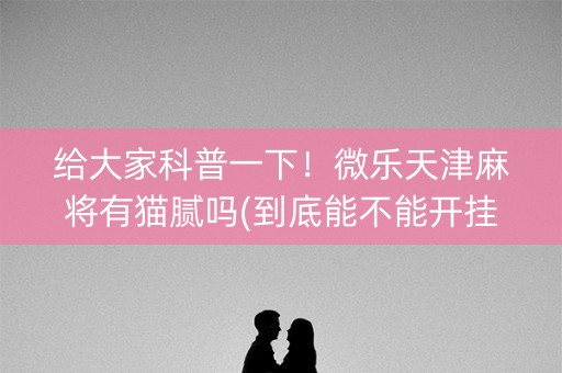 给大家科普一下！微乐天津麻将有猫腻吗(到底能不能开挂)