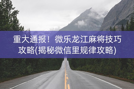 重大通报！微乐龙江麻将技巧攻略(揭秘微信里规律攻略)
