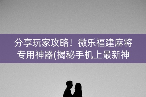 分享玩家攻略！微乐福建麻将专用神器(揭秘手机上最新神器下载)