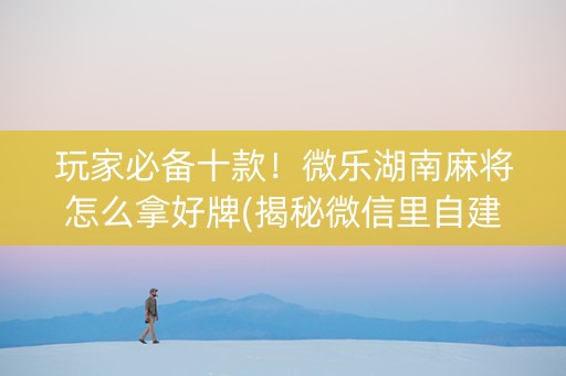 玩家必备十款！微乐湖南麻将怎么拿好牌(揭秘微信里自建房怎么赢)