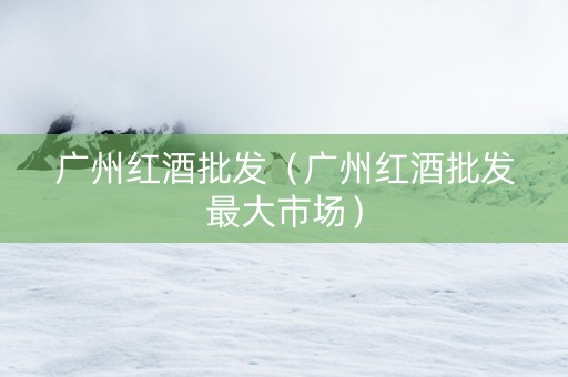 广州红酒批发（广州红酒批发最大市场）