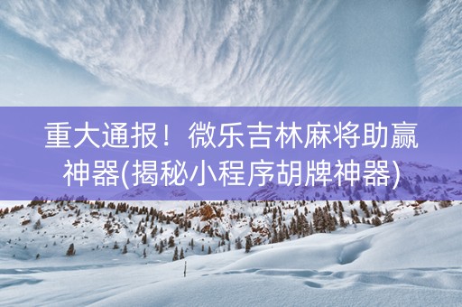 重大通报！微乐吉林麻将助赢神器(揭秘小程序胡牌神器)