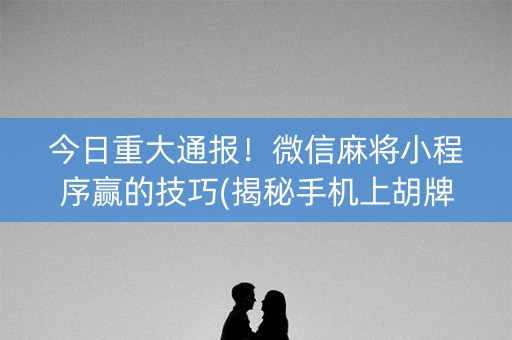 今日重大通报！微信麻将小程序赢的技巧(揭秘手机上胡牌神器)