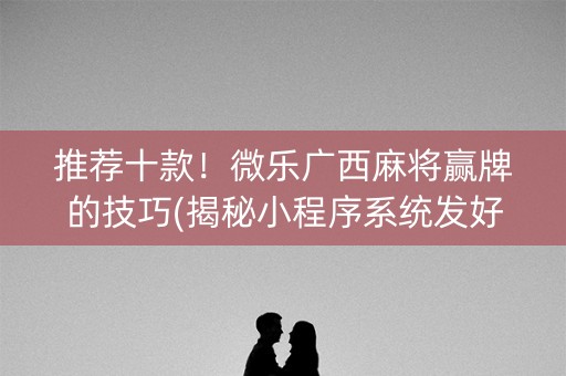 推荐十款！微乐广西麻将赢牌的技巧(揭秘小程序系统发好牌)