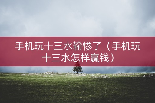 手机玩十三水输惨了（手机玩十三水怎样赢钱）