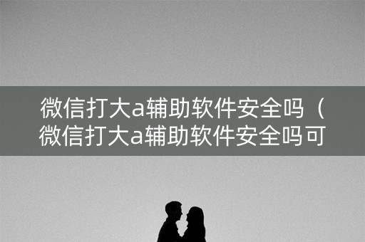 微信打大a辅助软件安全吗（微信打大a辅助软件安全吗可靠吗）