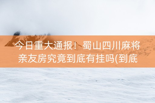 今日重大通报！蜀山四川麻将亲友房究竟到底有挂吗(到底是不是有挂)