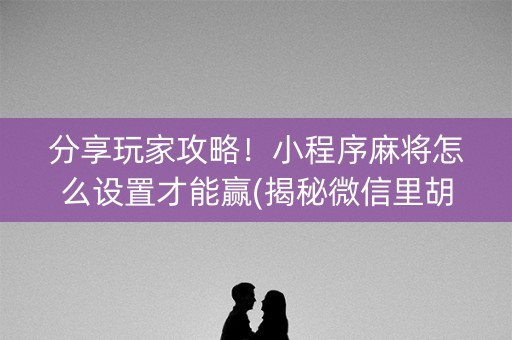 分享玩家攻略！小程序麻将怎么设置才能赢(揭秘微信里胡牌神器)