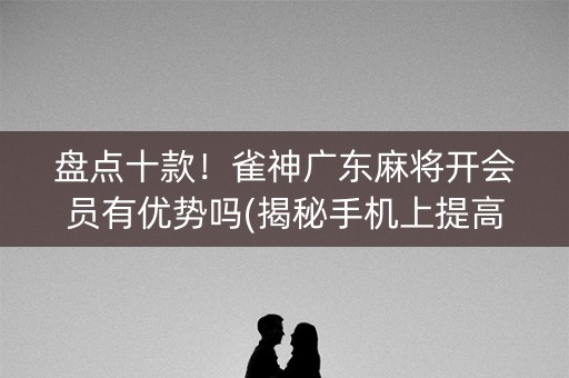 盘点十款！雀神广东麻将开会员有优势吗(揭秘手机上提高胜率)