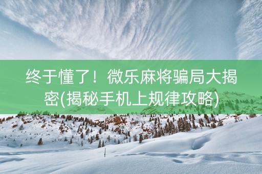 终于懂了！微乐麻将骗局大揭密(揭秘手机上规律攻略)