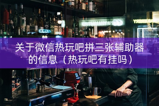 关于微信热玩吧拼三张辅助器的信息（热玩吧有挂吗）