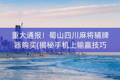重大通报！蜀山四川麻将辅牌器购买(揭秘手机上输赢技巧)