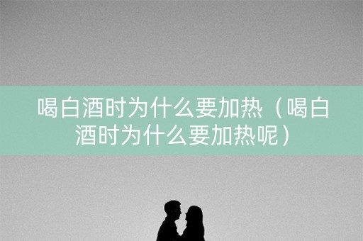 喝白酒时为什么要加热（喝白酒时为什么要加热呢）