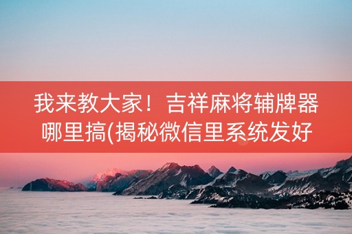 我来教大家！吉祥麻将辅牌器哪里搞(揭秘微信里系统发好牌)