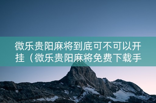 微乐贵阳麻将到底可不可以开挂（微乐贵阳麻将免费下载手机版）