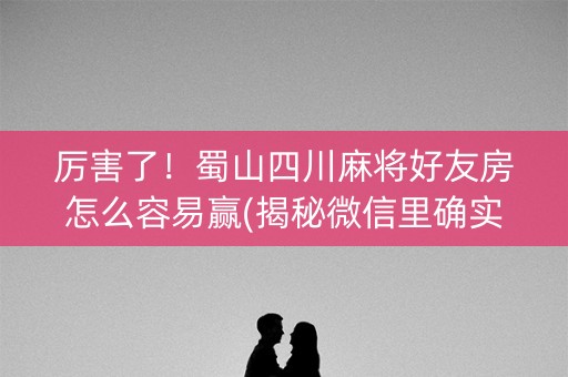 厉害了！蜀山四川麻将好友房怎么容易赢(揭秘微信里确实有猫腻)