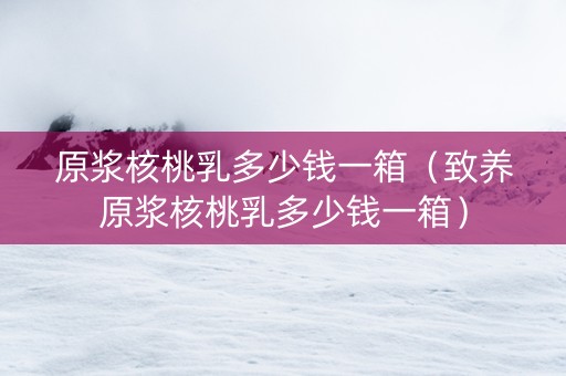 原浆核桃乳多少钱一箱（致养原浆核桃乳多少钱一箱）