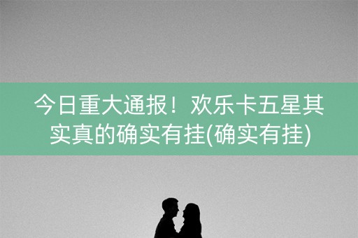 今日重大通报！欢乐卡五星其实真的确实有挂(确实有挂)