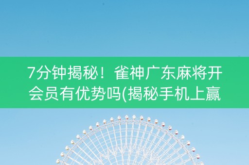 7分钟揭秘！雀神广东麻将开会员有优势吗(揭秘手机上赢的诀窍)