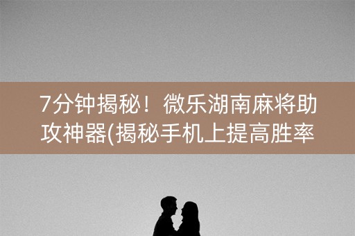 7分钟揭秘！微乐湖南麻将助攻神器(揭秘手机上提高胜率)
