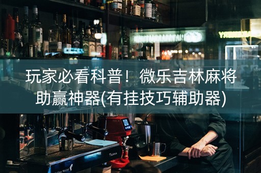 玩家必看科普！微乐吉林麻将助赢神器(有挂技巧辅助器)