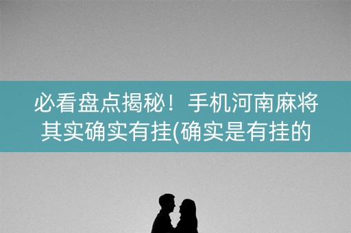 必看盘点揭秘！手机河南麻将其实确实有挂(确实是有挂的)