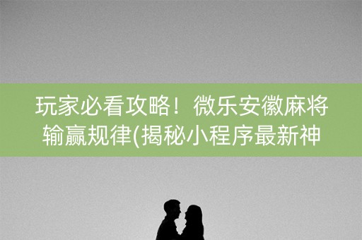 玩家必看攻略！微乐安徽麻将输赢规律(揭秘小程序最新神器下载)