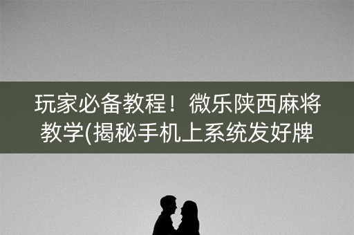 玩家必备教程！微乐陕西麻将教学(揭秘手机上系统发好牌)