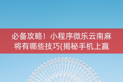 必备攻略！小程序微乐云南麻将有哪些技巧(揭秘手机上赢的秘诀)