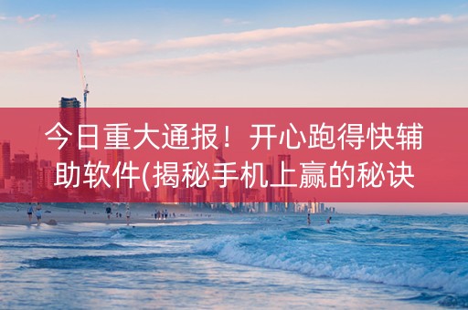 今日重大通报！开心跑得快辅助软件(揭秘手机上赢的秘诀)