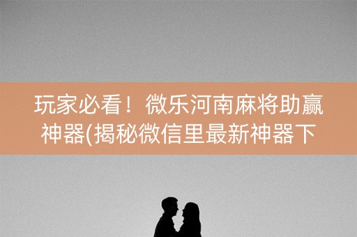 玩家必看！微乐河南麻将助赢神器(揭秘微信里最新神器下载)