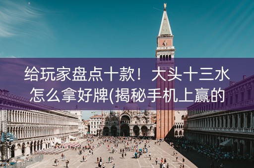 给玩家盘点十款！大头十三水怎么拿好牌(揭秘手机上赢的诀窍)