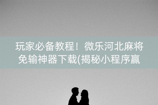 玩家必备教程！微乐河北麻将免输神器下载(揭秘小程序赢牌技巧)
