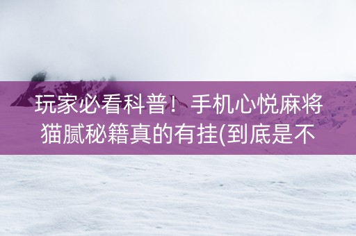 玩家必看科普！手机心悦麻将猫腻秘籍真的有挂(到底是不是有挂)
