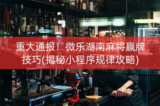 重大通报！微乐湖南麻将赢牌技巧(揭秘小程序规律攻略)