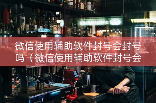 微信使用辅助软件封号会封号吗（微信使用辅助软件封号会封号吗）