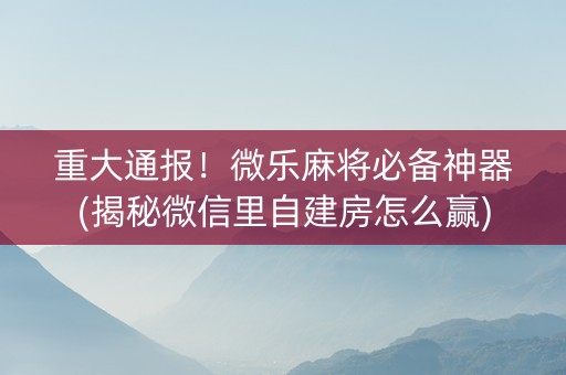 重大通报！微乐麻将必备神器(揭秘微信里自建房怎么赢)