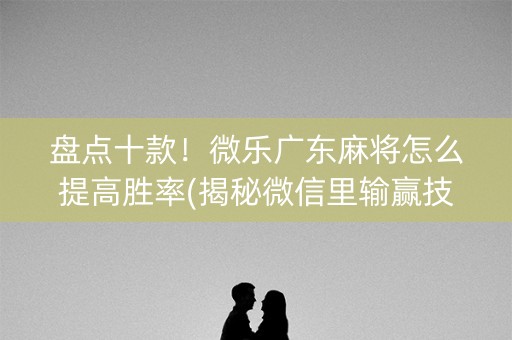 盘点十款！微乐广东麻将怎么提高胜率(揭秘微信里输赢技巧)