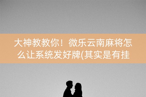 大神教教你！微乐云南麻将怎么让系统发好牌(其实是有挂确实有挂)