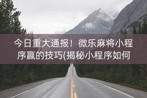 今日重大通报！微乐麻将小程序赢的技巧(揭秘小程序如何让牌变好)
