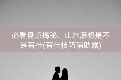 必看盘点揭秘！山水麻将是不是有挂(有挂技巧辅助器)