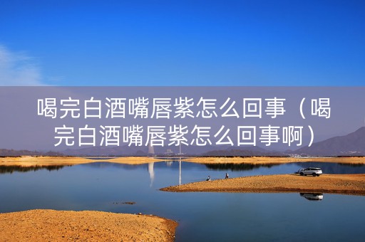 喝完白酒嘴唇紫怎么回事（喝完白酒嘴唇紫怎么回事啊）