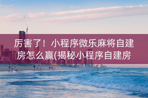 厉害了！小程序微乐麻将自建房怎么赢(揭秘小程序自建房怎么赢)