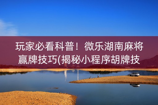 玩家必看科普！微乐湖南麻将赢牌技巧(揭秘小程序胡牌技巧)