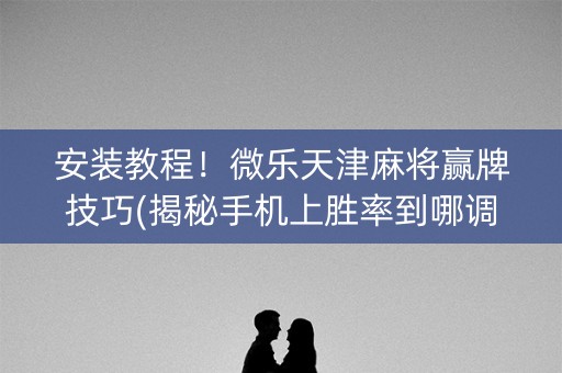 安装教程！微乐天津麻将赢牌技巧(揭秘手机上胜率到哪调)