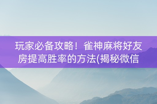 玩家必备攻略！雀神麻将好友房提高胜率的方法(揭秘微信里怎么容易赢)