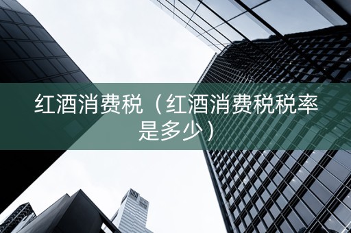 红酒消费税（红酒消费税税率是多少）