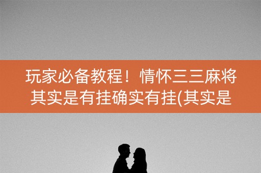 玩家必备教程！情怀三三麻将其实是有挂确实有挂(其实是有挂的)