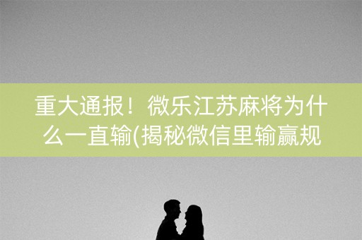 重大通报！微乐江苏麻将为什么一直输(揭秘微信里输赢规律)